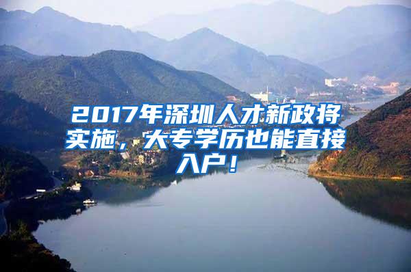 2017年深圳人才新政将实施，大专学历也能直接入户！