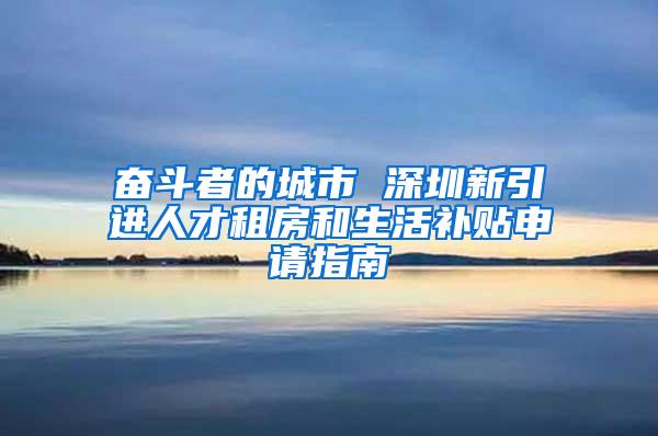奋斗者的城市 深圳新引进人才租房和生活补贴申请指南