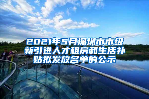 2021年5月深圳市市级新引进人才租房和生活补贴拟发放名单的公示