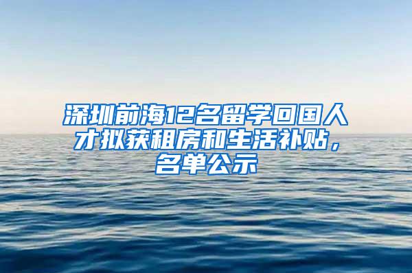 深圳前海12名留学回国人才拟获租房和生活补贴，名单公示