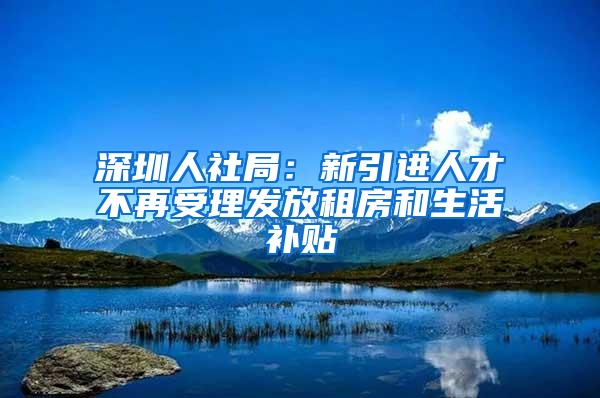 深圳人社局：新引进人才不再受理发放租房和生活补贴