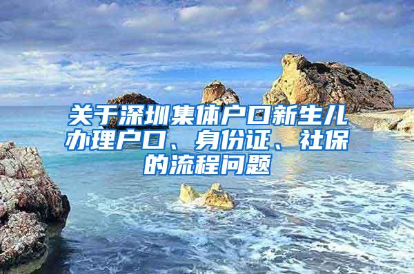 关于深圳集体户口新生儿办理户口、身份证、社保的流程问题