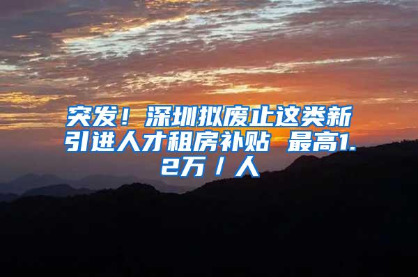 突发！深圳拟废止这类新引进人才租房补贴 最高1.2万／人