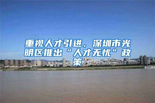 重视人才引进，深圳市光明区推出“人才无忧”政策