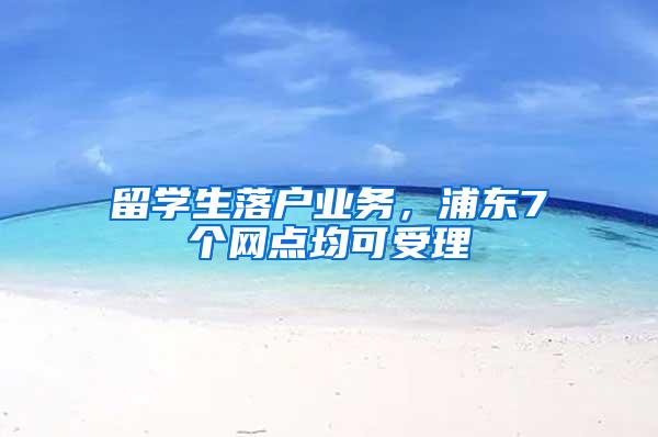 留学生落户业务，浦东7个网点均可受理