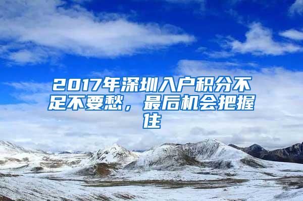 2017年深圳入户积分不足不要愁，最后机会把握住