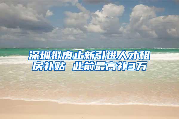 深圳拟废止新引进人才租房补贴 此前最高补3万