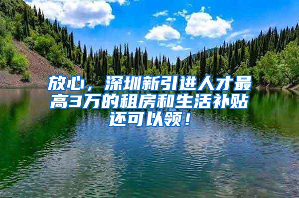 放心，深圳新引进人才最高3万的租房和生活补贴还可以领！