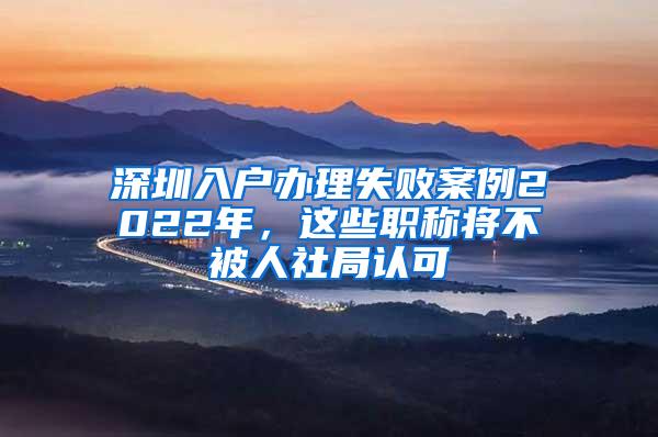 深圳入户办理失败案例2022年，这些职称将不被人社局认可