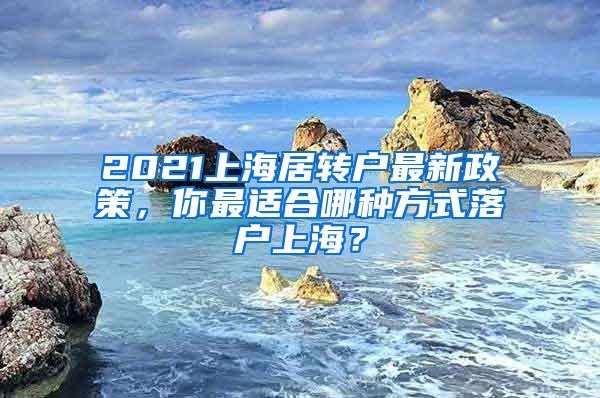 2021上海居转户最新政策，你最适合哪种方式落户上海？