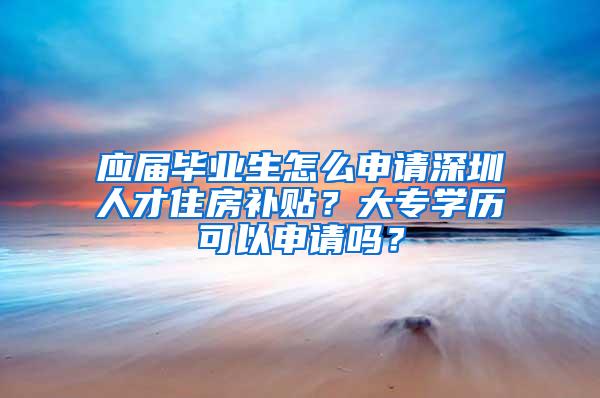 应届毕业生怎么申请深圳人才住房补贴？大专学历可以申请吗？