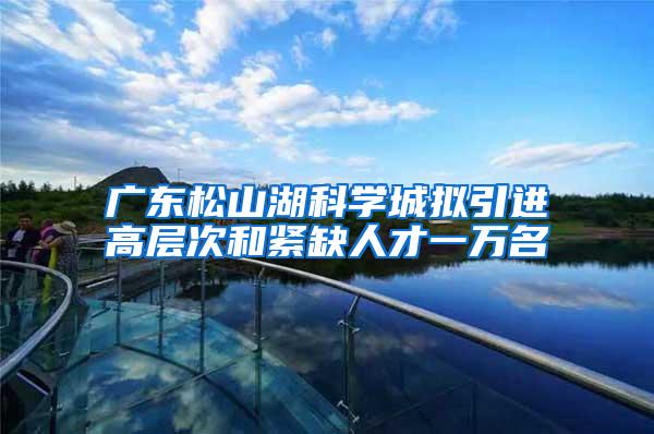 广东松山湖科学城拟引进高层次和紧缺人才一万名
