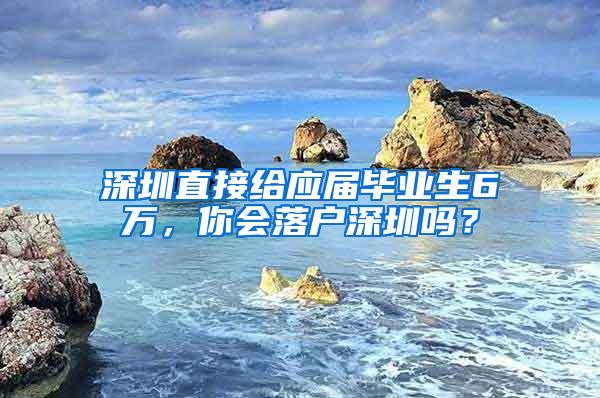 深圳直接给应届毕业生6万，你会落户深圳吗？