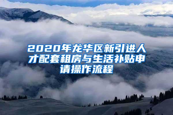 2020年龙华区新引进人才配套租房与生活补贴申请操作流程