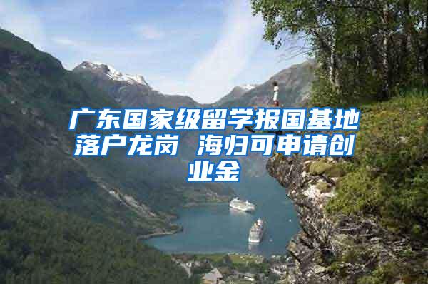 广东国家级留学报国基地落户龙岗 海归可申请创业金