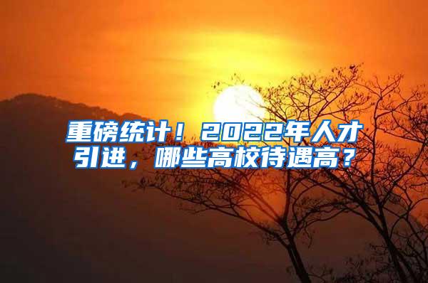 重磅统计！2022年人才引进，哪些高校待遇高？
