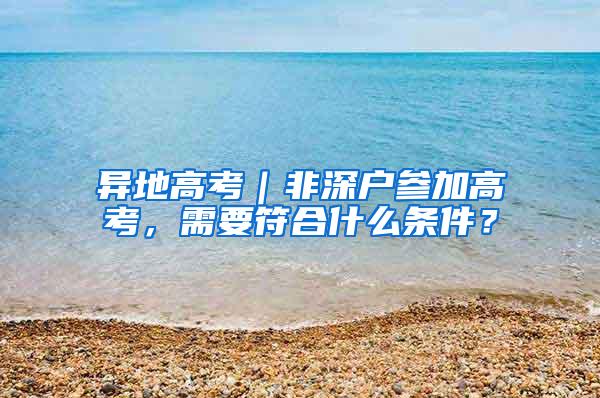 异地高考｜非深户参加高考，需要符合什么条件？