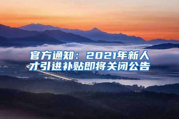 官方通知：2021年新人才引进补贴即将关闭公告