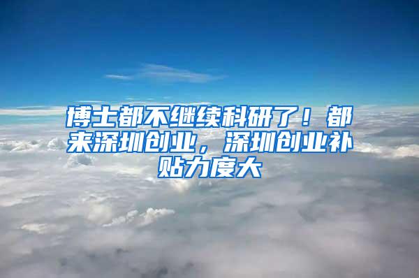 博士都不继续科研了！都来深圳创业，深圳创业补贴力度大