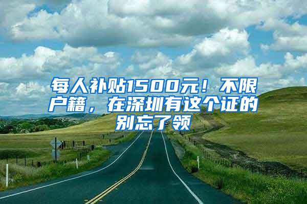 每人补贴1500元！不限户籍，在深圳有这个证的别忘了领