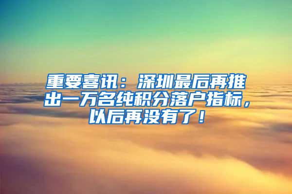 重要喜讯：深圳最后再推出一万名纯积分落户指标，以后再没有了！