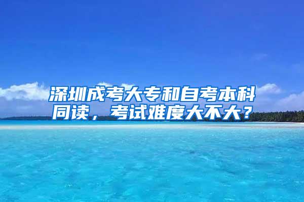 深圳成考大专和自考本科同读，考试难度大不大？