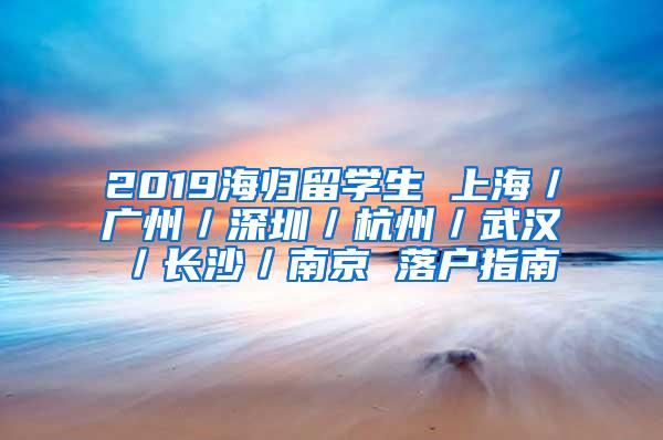 2019海归留学生 上海／广州／深圳／杭州／武汉／长沙／南京 落户指南