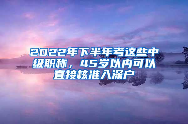 2022年下半年考这些中级职称，45岁以内可以直接核准入深户