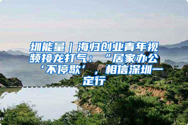 圳能量｜海归创业青年视频接龙打气：“居家办公‘不停歇’，相信深圳一定行