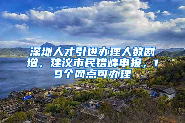 深圳人才引进办理人数剧增，建议市民错峰申报，19个网点可办理