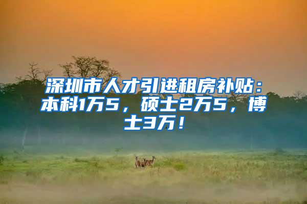 深圳市人才引进租房补贴：本科1万5，硕士2万5，博士3万！