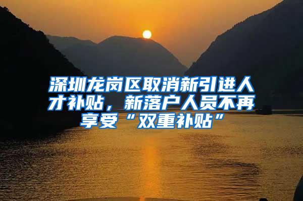 深圳龙岗区取消新引进人才补贴，新落户人员不再享受“双重补贴”