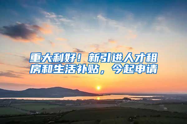 重大利好！新引进人才租房和生活补贴，今起申请
