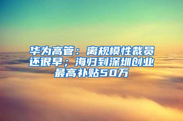 华为高管：离规模性裁员还很早；海归到深圳创业最高补贴50万