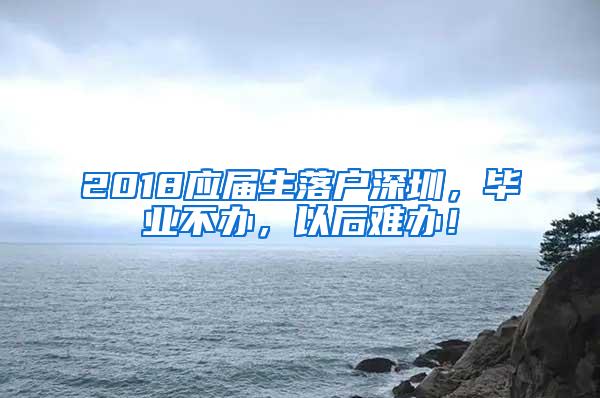 2018应届生落户深圳，毕业不办，以后难办！