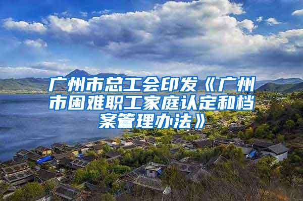 广州市总工会印发《广州市困难职工家庭认定和档案管理办法》