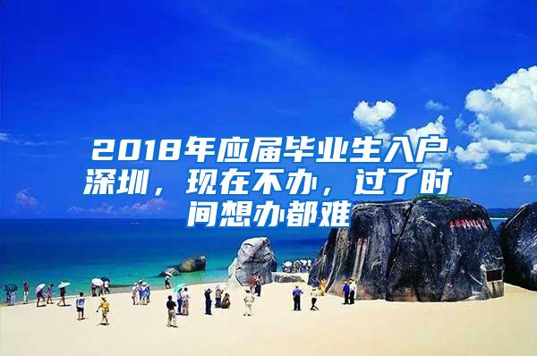 2018年应届毕业生入户深圳，现在不办，过了时间想办都难