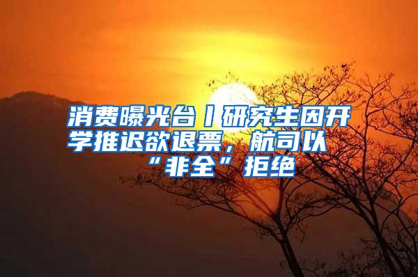 消费曝光台丨研究生因开学推迟欲退票，航司以“非全”拒绝