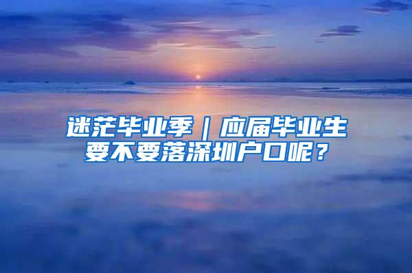 迷茫毕业季｜应届毕业生要不要落深圳户口呢？