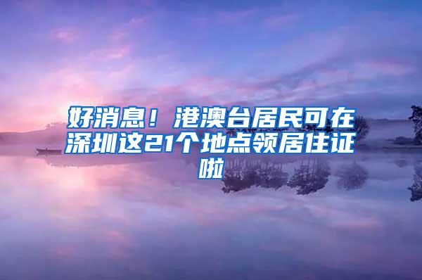 好消息！港澳台居民可在深圳这21个地点领居住证啦