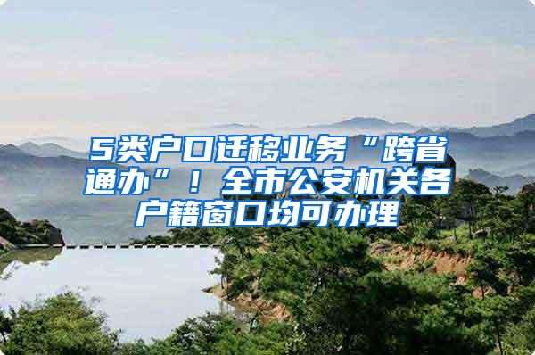 5类户口迁移业务“跨省通办”！全市公安机关各户籍窗口均可办理