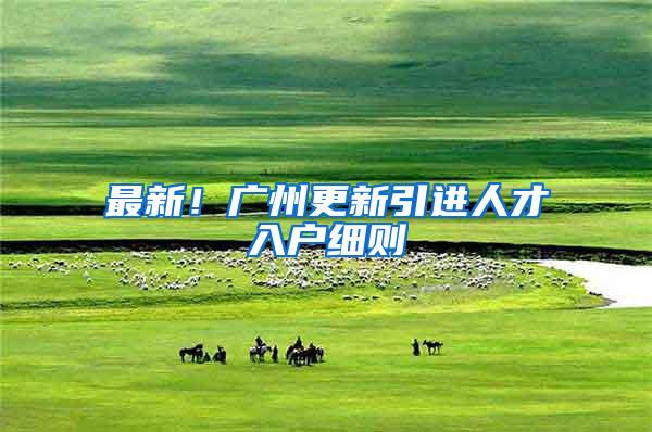 最新！广州更新引进人才入户细则→