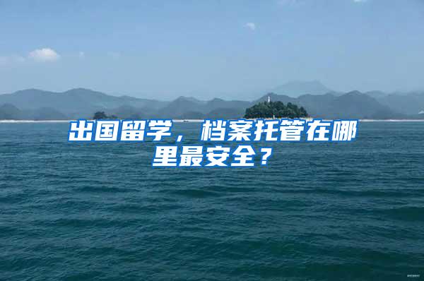 出国留学，档案托管在哪里最安全？