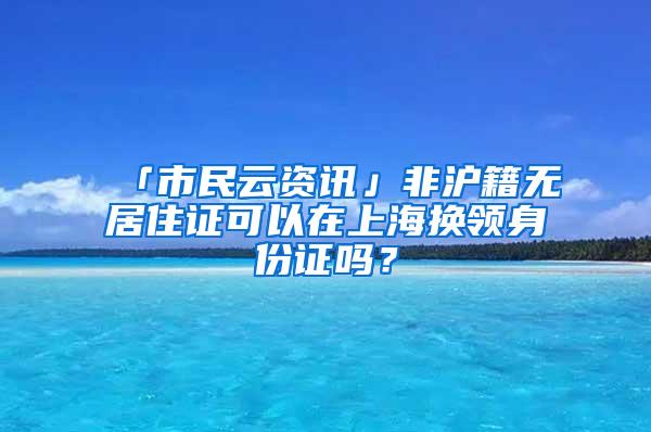 「市民云资讯」非沪籍无居住证可以在上海换领身份证吗？