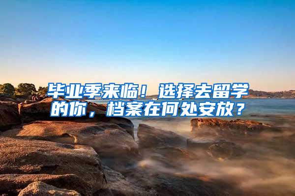 毕业季来临！选择去留学的你，档案在何处安放？