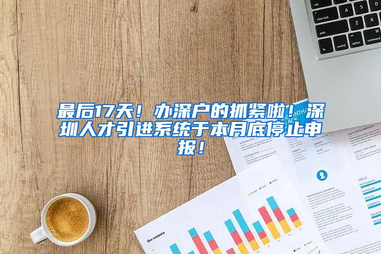 最后17天！办深户的抓紧啦！深圳人才引进系统于本月底停止申报！