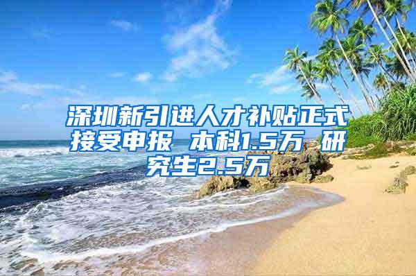 深圳新引进人才补贴正式接受申报 本科1.5万 研究生2.5万