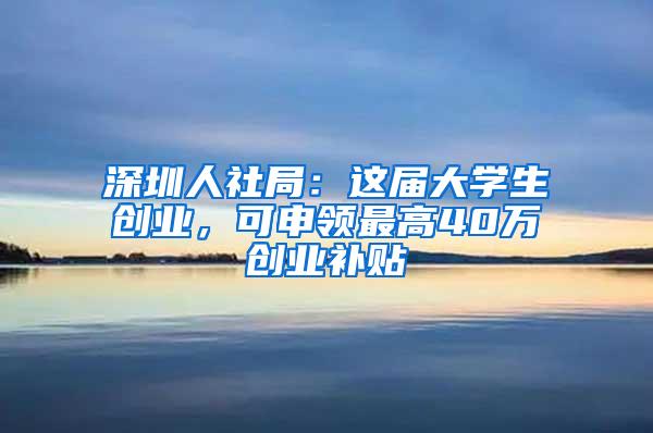深圳人社局：这届大学生创业，可申领最高40万创业补贴