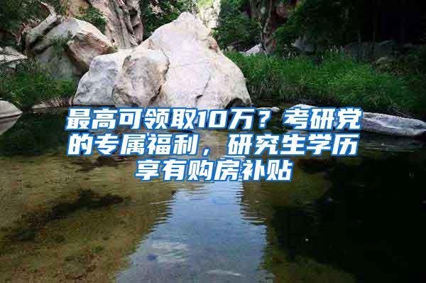 最高可领取10万？考研党的专属福利，研究生学历享有购房补贴