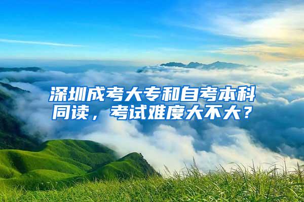 深圳成考大专和自考本科同读，考试难度大不大？